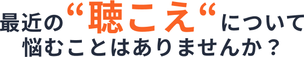 最近の「聴こえ」について悩むことはありませんか？